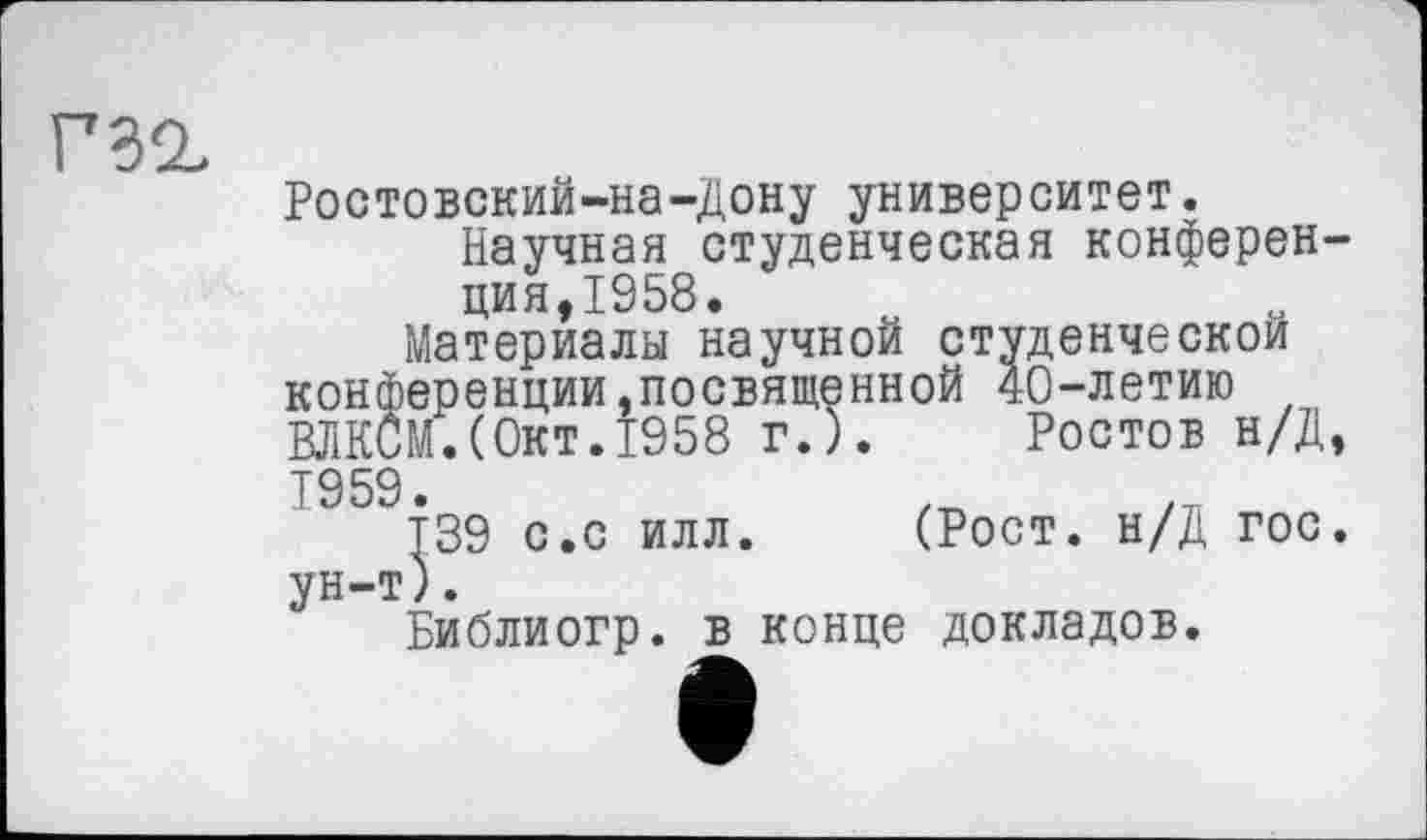 ﻿Г32,
Ростовский-на-Дону университет.
Научная студенческая конференция,1958.
Материалы научной студенческой конференции,посвященной 40-летию ВЛКСМ.(Окт.1958 г.). Ростов н/Д, 1959.
Т39 с.с илл. (Рост. н/Д гос. ун-т).
Библиогр. в конце докладов.